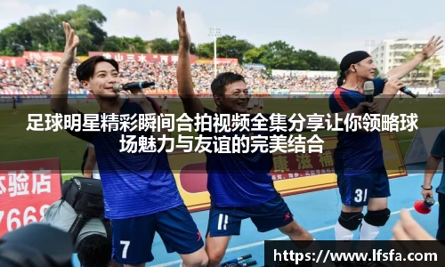 足球明星精彩瞬间合拍视频全集分享让你领略球场魅力与友谊的完美结合